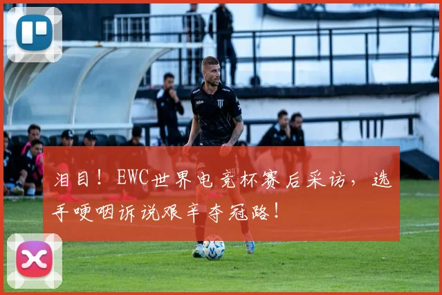 泪目！EWC世界电竞杯赛后采访，选手哽咽诉说艰辛夺冠路！