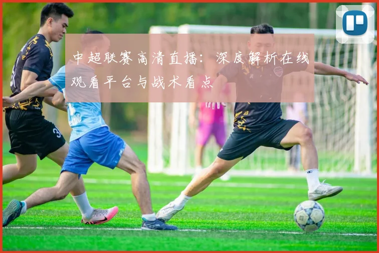 中超联赛高清直播：深度解析在线观看平台与战术看点