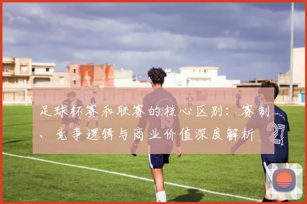 足球杯赛和联赛的核心区别：赛制、竞争逻辑与商业价值深度解析